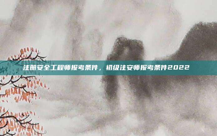 注册安全工程师报考条件,初级注安师报考条件2022