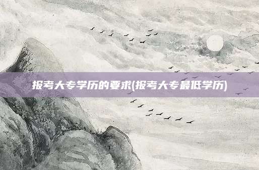 报考大专学历的要求(报考大专最低学历)