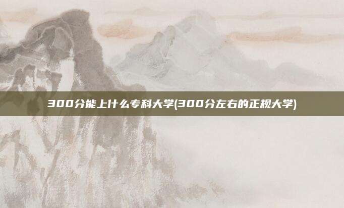 300分能上什么专科大学(300分左右的正规大学)