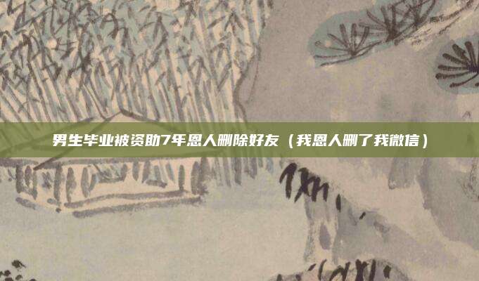 男生毕业被资助7年恩人删除好友(我恩人删了我微信)