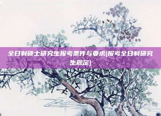 全日制硕士研究生报考条件与要求(报考全日制研究生规定)