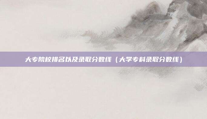 大专院校排名以及录取分数线(大学专科录取分数线)