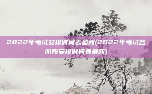 2022年考试安排时间表最新(2022年考试各阶段安排时间表最新)