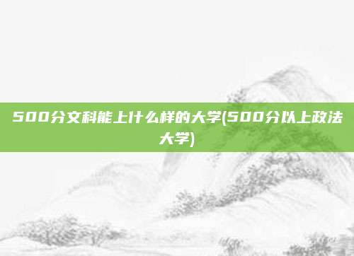 500分文科能上什么样的大学(500分以上政法大学)