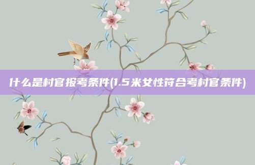 什么是村官报考条件(1.5米女性符合考村官条件)