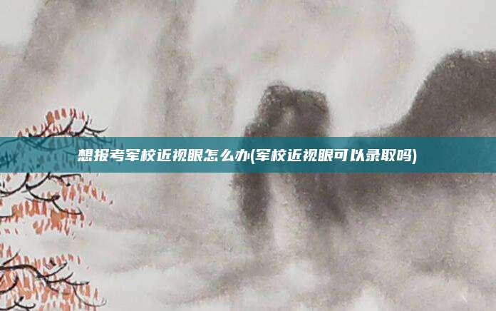 想报考军校近视眼怎么办(军校近视眼可以录取吗)