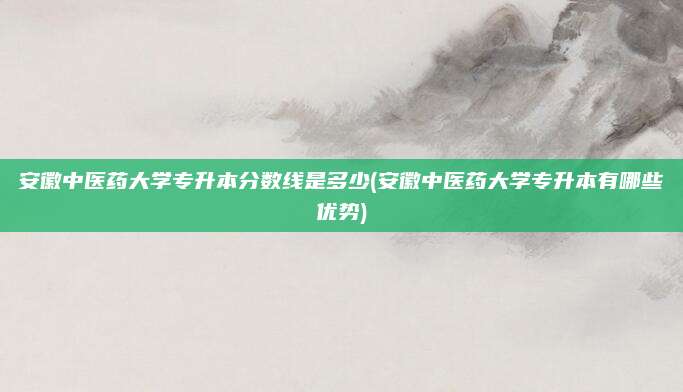 安徽中医药大学专升本分数线是多少(安徽中医药大学专升本有哪些优势)