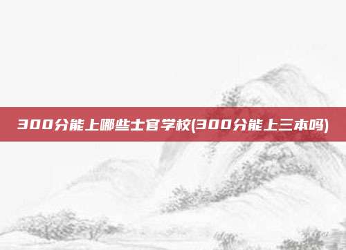 300分能上哪些士官学校(300分能上三本吗)