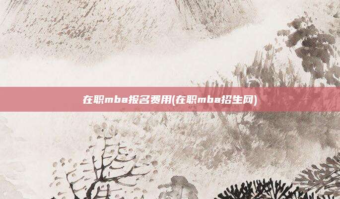 在职mba报名费用(在职mba招生网)