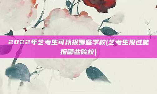 2022年艺考生可以报哪些学校(艺考生没过能报哪些院校)