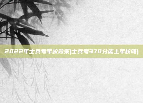 2022年士兵考军校政策(士兵考370分能上军校吗)
