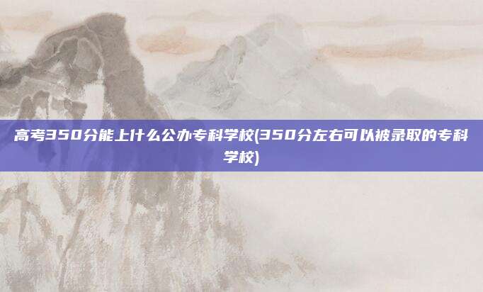 高考350分能上什么公办专科学校(350分左右可以被录取的专科学校)