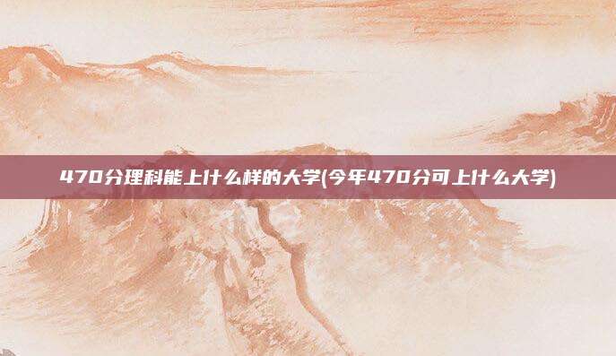 470分理科能上什么样的大学(今年470分可上什么大学)