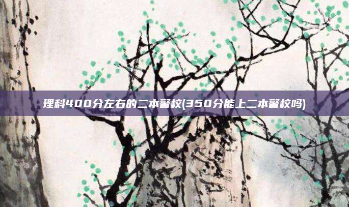 理科400分左右的二本警校(350分能上二本警校吗)