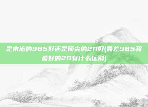 是末流的985好还是顶尖的211好(最差985和最好的211有什么区别)