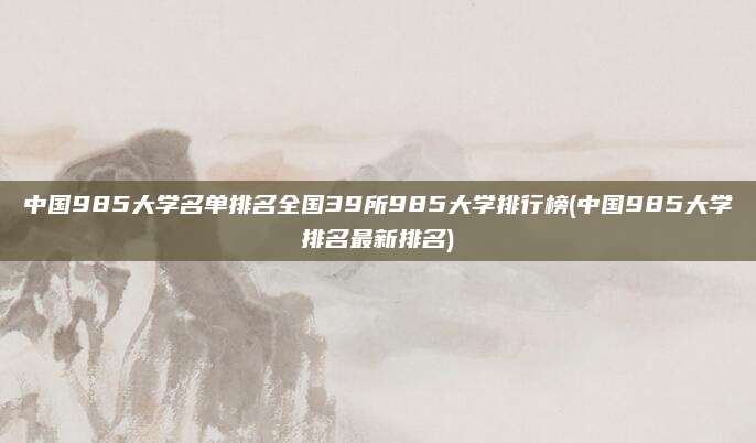中国985大学名单排名全国39所985大学排行榜(中国985大学排名最新排名)