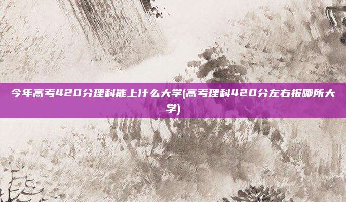 今年高考420分理科能上什么大学(高考理科420分左右报哪所大学)