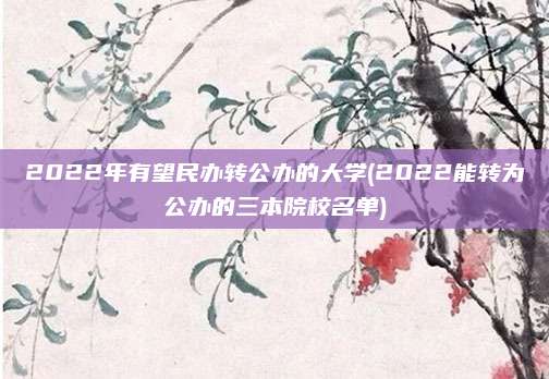 2022年有望民办转公办的大学(2022能转为公办的三本院校名单)