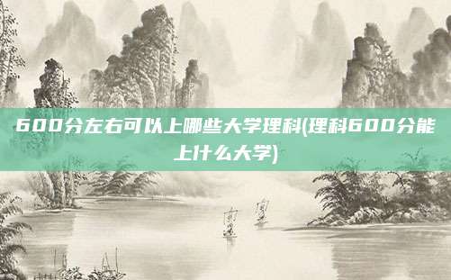 600分左右可以上哪些大学理科(理科600分能上什么大学)