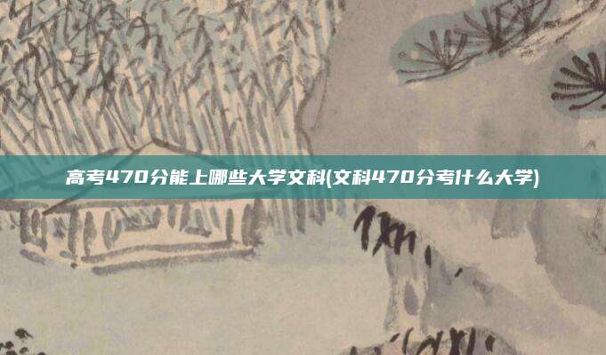 高考470分能上哪些大学文科(文科470分考什么大学)