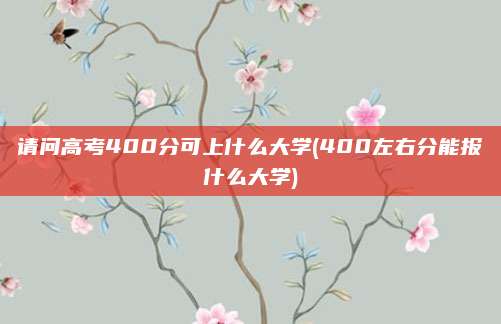 请问高考400分可上什么大学(400左右分能报什么大学)