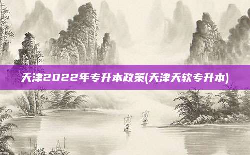 天津2022年专升本政策(天津天软专升本)