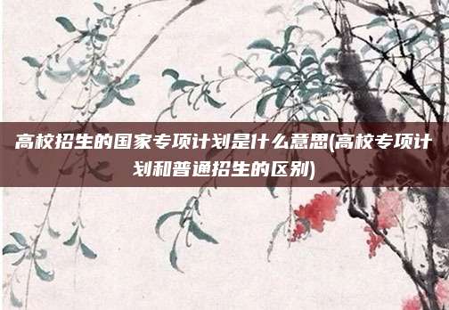 高校招生的国家专项计划是什么意思(高校专项计划和普通招生的区别)