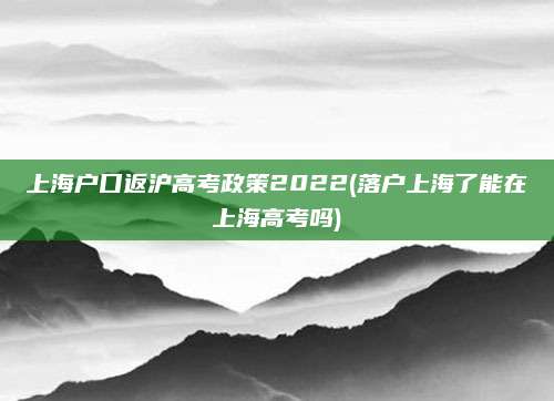 上海户口返沪高考政策2022(落户上海了能在上海高考吗)
