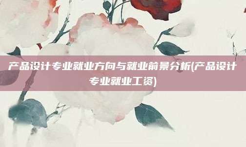 产品设计专业就业方向与就业前景分析(产品设计专业就业工资)