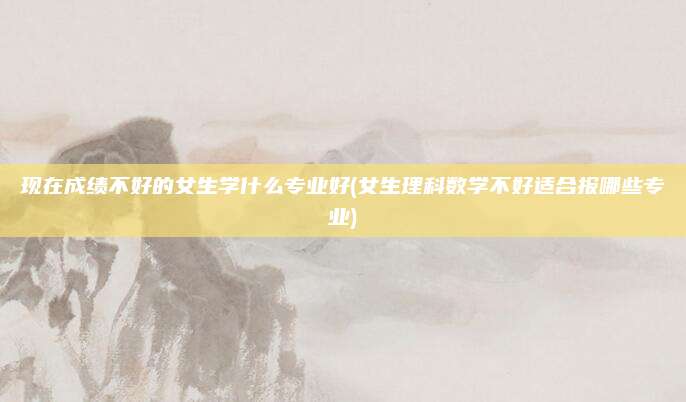 现在成绩不好的女生学什么专业好(女生理科数学不好适合报哪些专业)