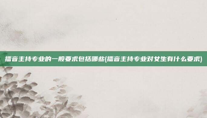 播音主持专业的一般要求包括哪些(播音主持专业对女生有什么要求)