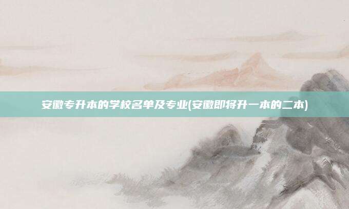 安徽专升本的学校名单及专业(安徽即将升一本的二本)