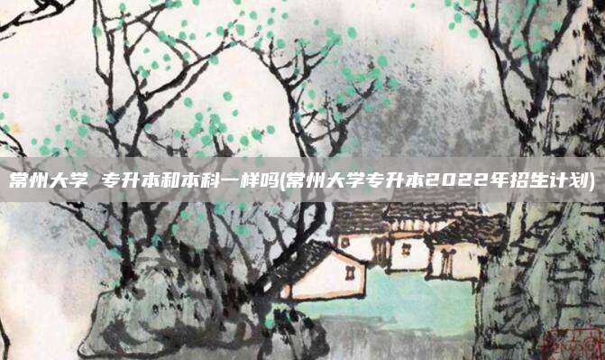 常州大学 专升本和本科一样吗(常州大学专升本2022年招生计划)