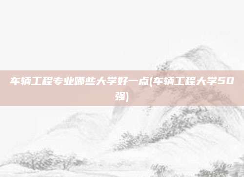 车辆工程专业哪些大学好一点(车辆工程大学50强)