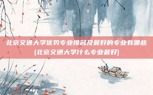 北京交通大学优势专业排名及最好的专业有哪些(北京交通大学什么专业最好)