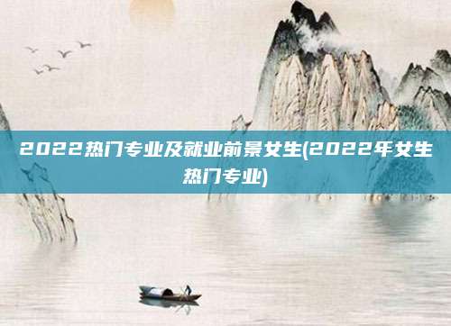 2022热门专业及就业前景女生(2022年女生热门专业)