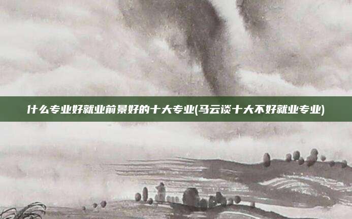 什么专业好就业前景好的十大专业(马云谈十大不好就业专业)