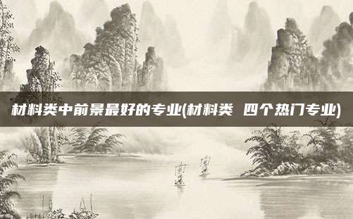 材料类中前景最好的专业(材料类 四个热门专业)
