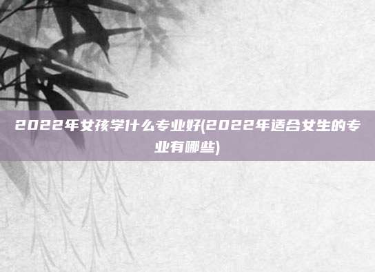 2022年女孩学什么专业好(2022年适合女生的专业有哪些)