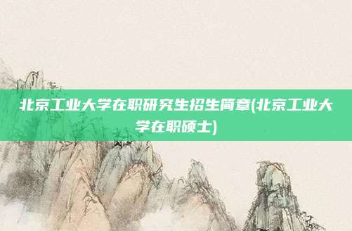 北京工业大学在职研究生招生简章(北京工业大学在职硕士)