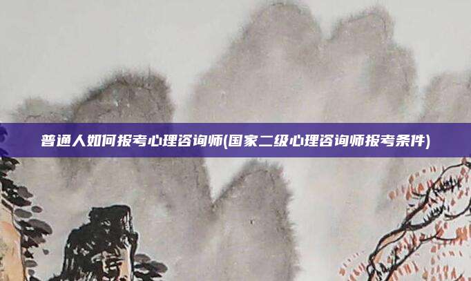 普通人如何报考心理咨询师(国家二级心理咨询师报考条件)