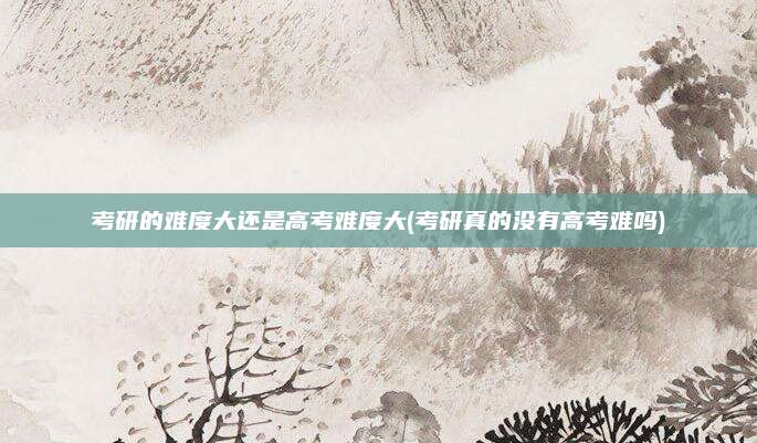 考研的难度大还是高考难度大(考研真的没有高考难吗)