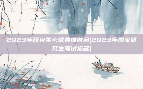 2023年研究生考试具体时间(2023年国家研究生考试报名)