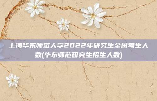 上海华东师范大学2022年研究生全国考生人数(华东师范研究生招生人数)