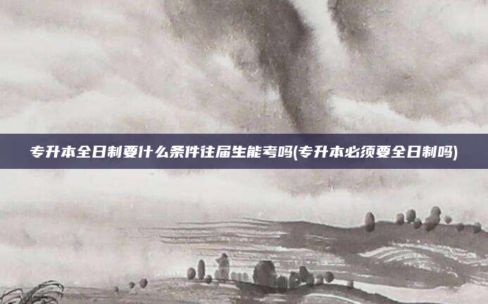 专升本全日制要什么条件往届生能考吗(专升本必须要全日制吗)
