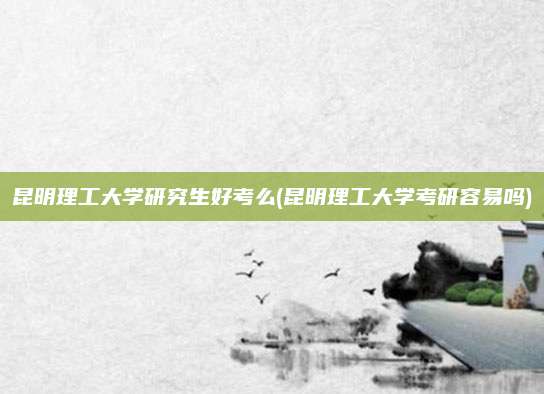 昆明理工大学研究生好考么(昆明理工大学考研容易吗)