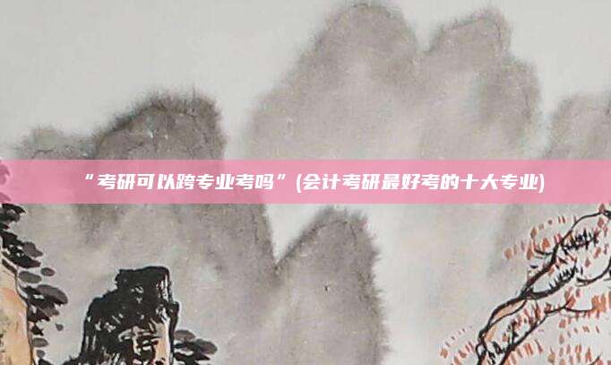 “考研可以跨专业考吗”(会计考研最好考的十大专业)