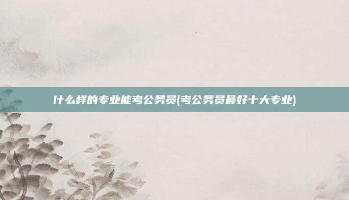 什么样的专业能考公务员(考公务员最好十大专业)