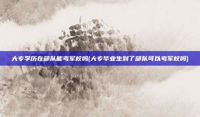 大专学历在部队能考军校吗(大专毕业生到了部队可以考军校吗)