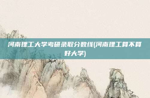 河南理工大学考研录取分数线(河南理工算不算好大学)
